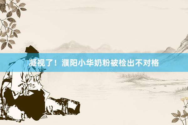 凝视了！濮阳小华奶粉被检出不对格