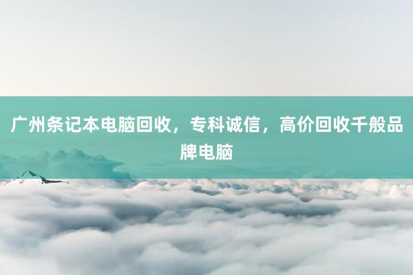 广州条记本电脑回收，专科诚信，高价回收千般品牌电脑